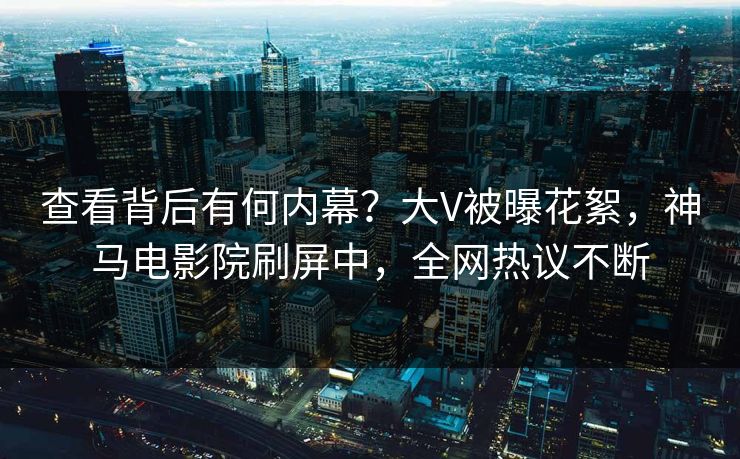 查看背后有何内幕？大V被曝花絮，神马电影院刷屏中，全网热议不断