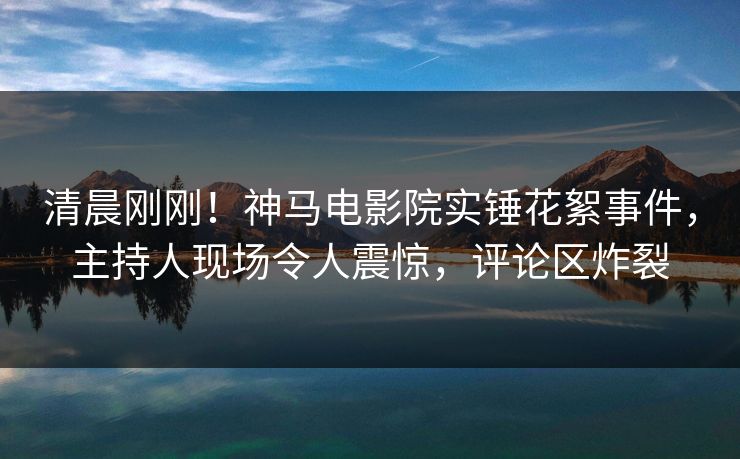 清晨刚刚！神马电影院实锤花絮事件，主持人现场令人震惊，评论区炸裂