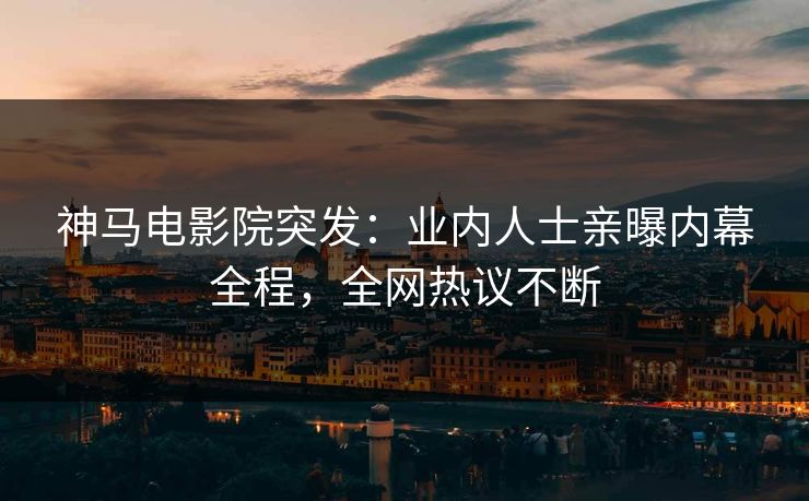 神马电影院突发：业内人士亲曝内幕全程，全网热议不断