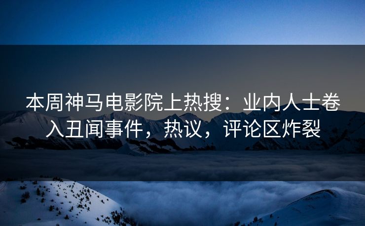 本周神马电影院上热搜：业内人士卷入丑闻事件，热议，评论区炸裂