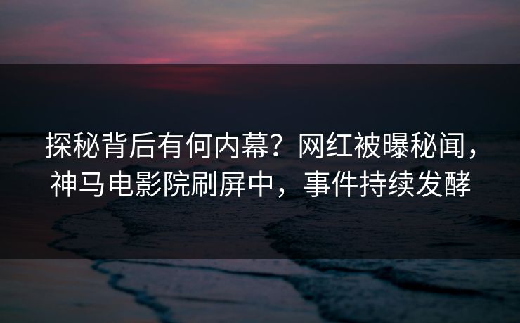 探秘背后有何内幕？网红被曝秘闻，神马电影院刷屏中，事件持续发酵