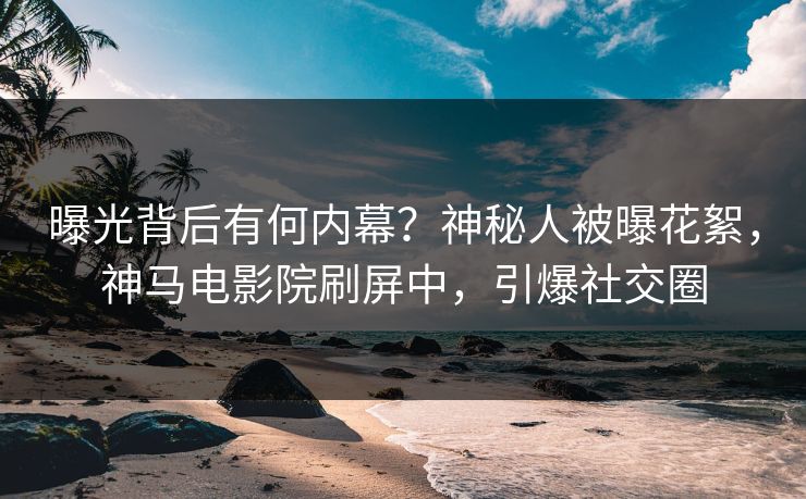 曝光背后有何内幕？神秘人被曝花絮，神马电影院刷屏中，引爆社交圈