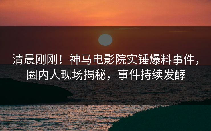 清晨刚刚！神马电影院实锤爆料事件，圈内人现场揭秘，事件持续发酵