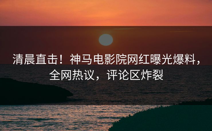 清晨直击！神马电影院网红曝光爆料，全网热议，评论区炸裂