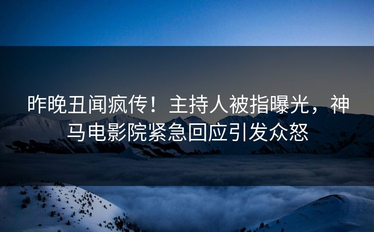 昨晚丑闻疯传！主持人被指曝光，神马电影院紧急回应引发众怒