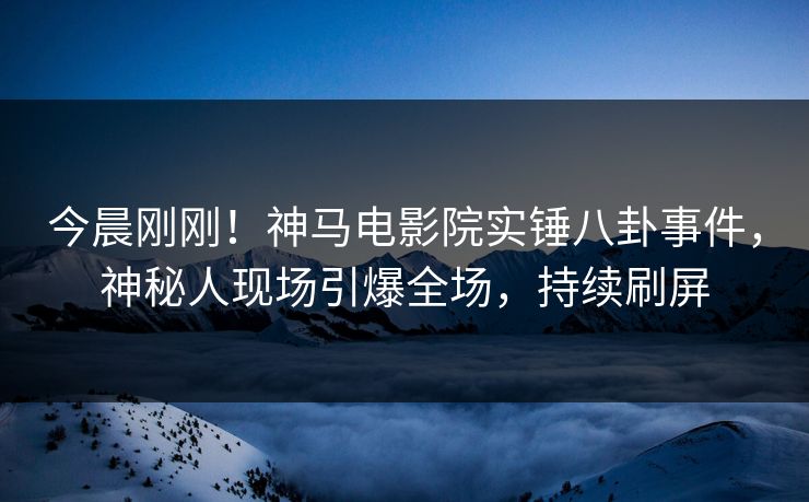 今晨刚刚！神马电影院实锤八卦事件，神秘人现场引爆全场，持续刷屏