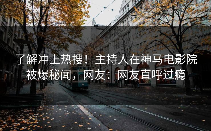 了解冲上热搜！主持人在神马电影院被爆秘闻，网友：网友直呼过瘾