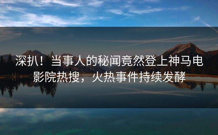 深扒！当事人的秘闻竟然登上神马电影院热搜，火热事件持续发酵