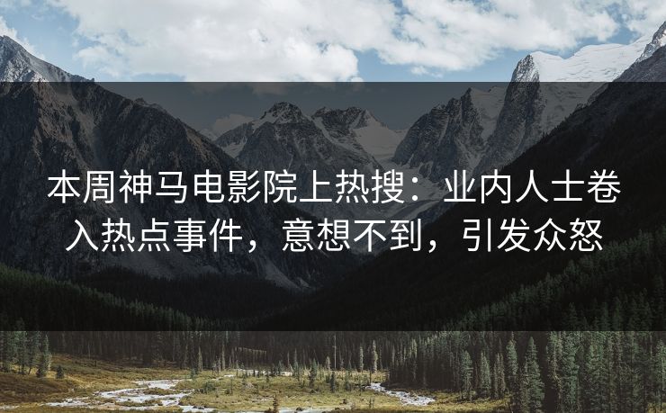 本周神马电影院上热搜：业内人士卷入热点事件，意想不到，引发众怒