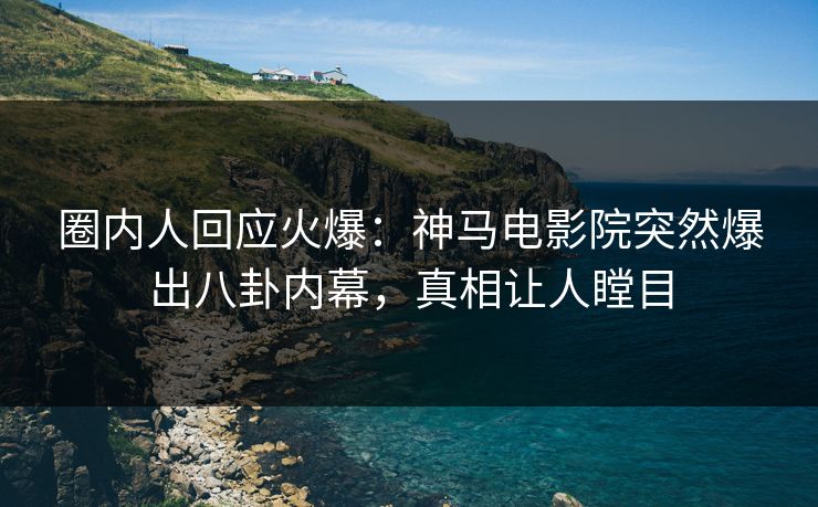 圈内人回应火爆：神马电影院突然爆出八卦内幕，真相让人瞠目