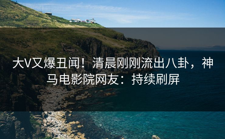 大V又爆丑闻！清晨刚刚流出八卦，神马电影院网友：持续刷屏