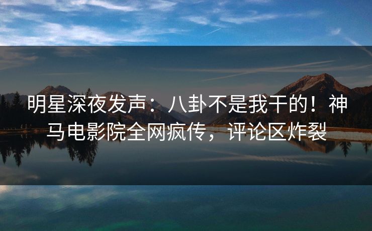明星深夜发声：八卦不是我干的！神马电影院全网疯传，评论区炸裂