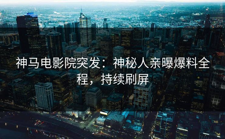 神马电影院突发：神秘人亲曝爆料全程，持续刷屏