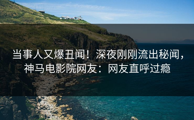 当事人又爆丑闻！深夜刚刚流出秘闻，神马电影院网友：网友直呼过瘾