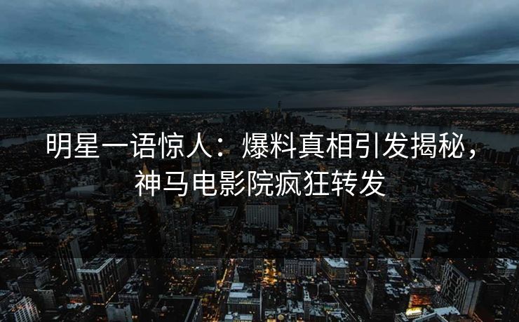 明星一语惊人：爆料真相引发揭秘，神马电影院疯狂转发