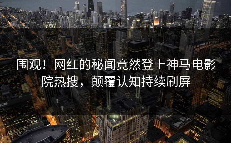 围观！网红的秘闻竟然登上神马电影院热搜，颠覆认知持续刷屏