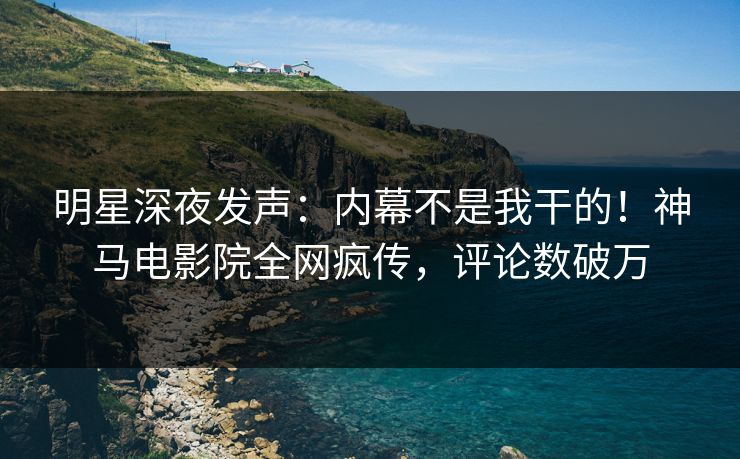 明星深夜发声：内幕不是我干的！神马电影院全网疯传，评论数破万