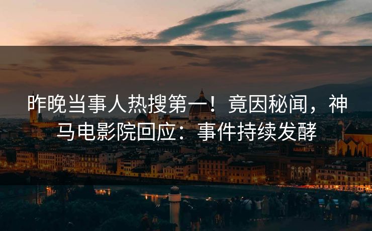 昨晚当事人热搜第一！竟因秘闻，神马电影院回应：事件持续发酵