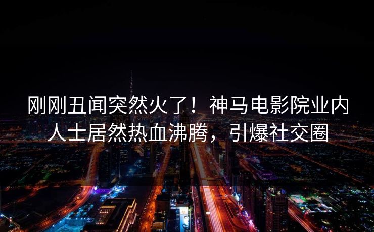 刚刚丑闻突然火了！神马电影院业内人士居然热血沸腾，引爆社交圈