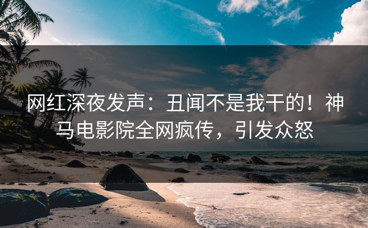 网红深夜发声：丑闻不是我干的！神马电影院全网疯传，引发众怒