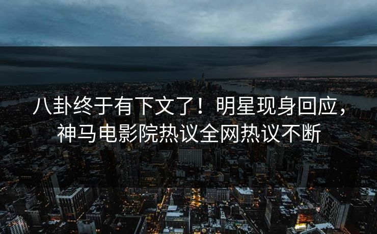 八卦终于有下文了！明星现身回应，神马电影院热议全网热议不断