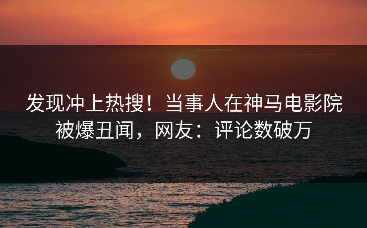 发现冲上热搜！当事人在神马电影院被爆丑闻，网友：评论数破万