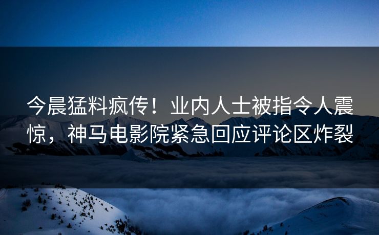 今晨猛料疯传！业内人士被指令人震惊，神马电影院紧急回应评论区炸裂