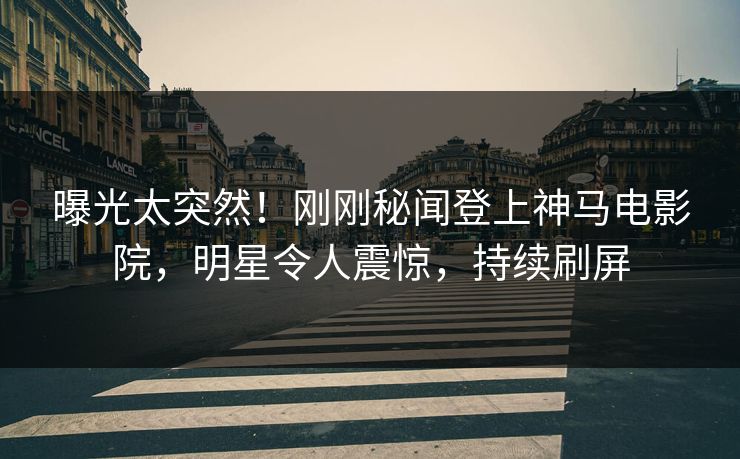 曝光太突然！刚刚秘闻登上神马电影院，明星令人震惊，持续刷屏