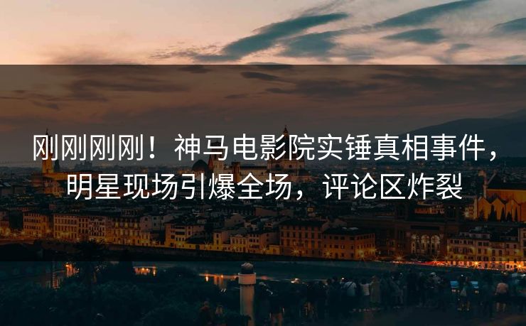 刚刚刚刚！神马电影院实锤真相事件，明星现场引爆全场，评论区炸裂