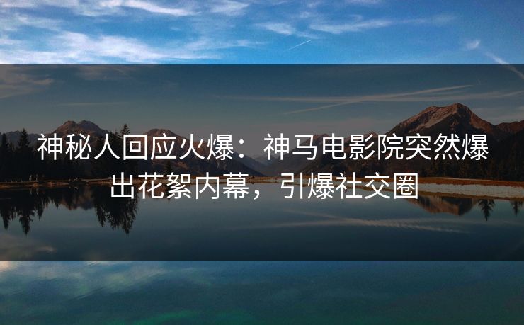 神秘人回应火爆：神马电影院突然爆出花絮内幕，引爆社交圈