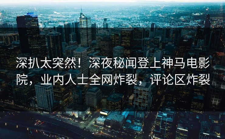 深扒太突然！深夜秘闻登上神马电影院，业内人士全网炸裂，评论区炸裂