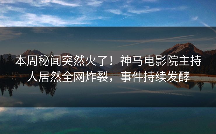 本周秘闻突然火了！神马电影院主持人居然全网炸裂，事件持续发酵