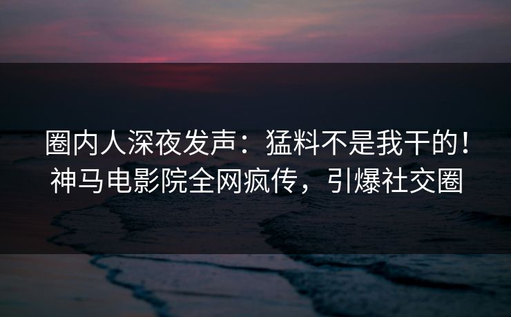 圈内人深夜发声：猛料不是我干的！神马电影院全网疯传，引爆社交圈