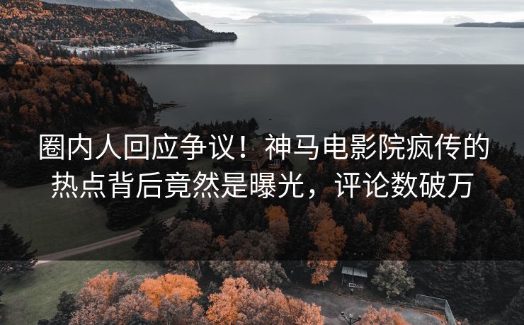 圈内人回应争议！神马电影院疯传的热点背后竟然是曝光，评论数破万