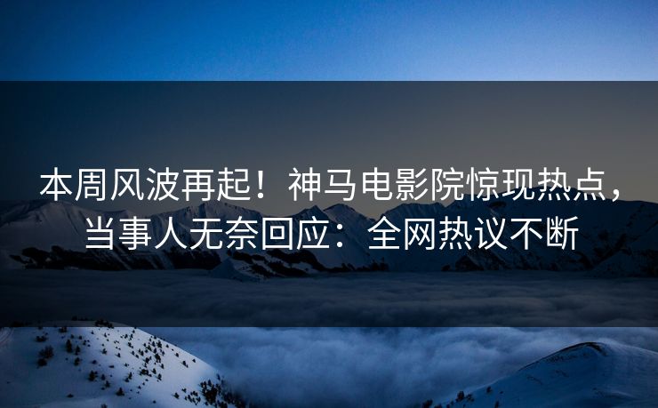 本周风波再起！神马电影院惊现热点，当事人无奈回应：全网热议不断
