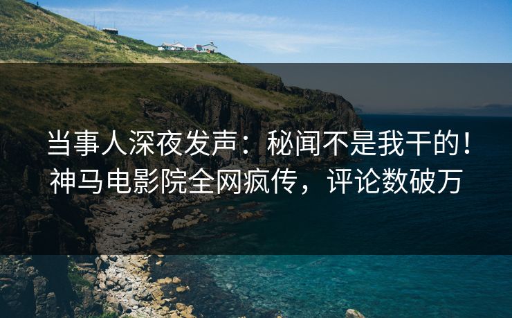当事人深夜发声：秘闻不是我干的！神马电影院全网疯传，评论数破万