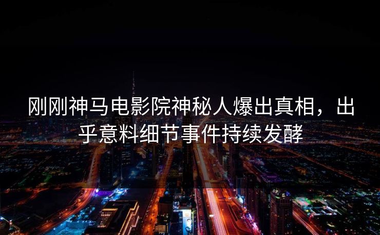 刚刚神马电影院神秘人爆出真相，出乎意料细节事件持续发酵