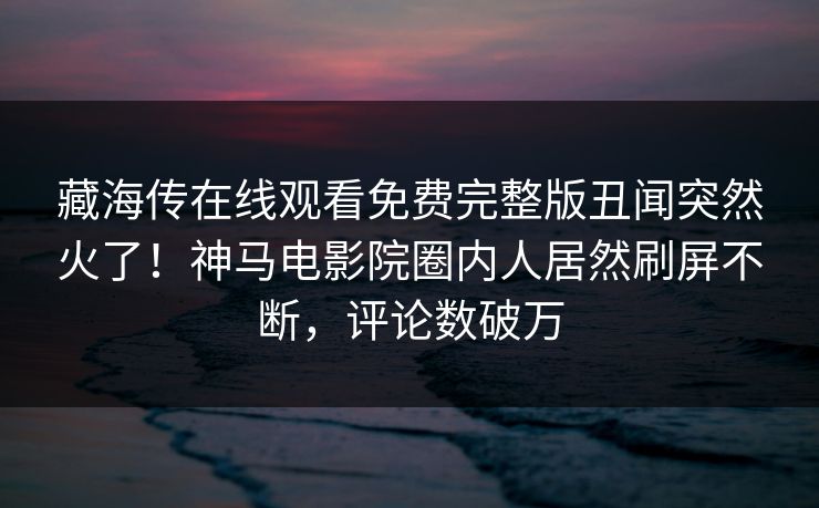 藏海传在线观看免费完整版丑闻突然火了！神马电影院圈内人居然刷屏不断，评论数破万