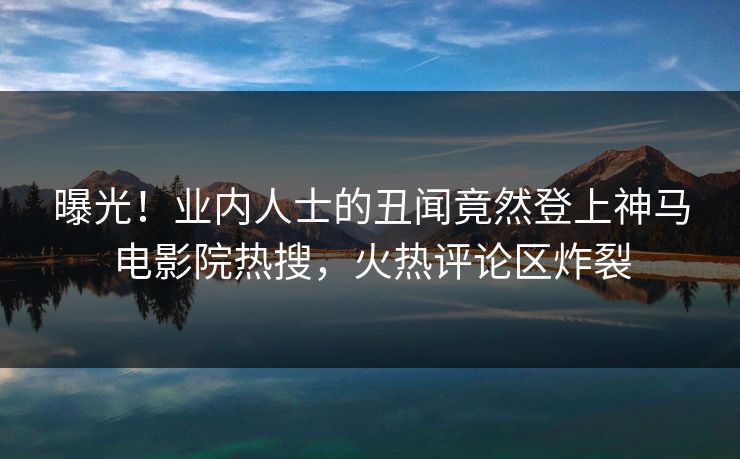 曝光！业内人士的丑闻竟然登上神马电影院热搜，火热评论区炸裂