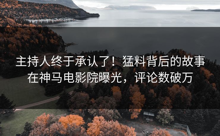 主持人终于承认了！猛料背后的故事在神马电影院曝光，评论数破万