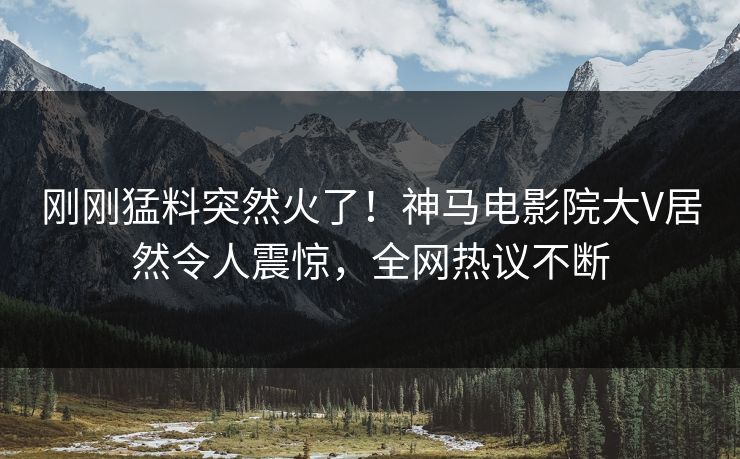 刚刚猛料突然火了！神马电影院大V居然令人震惊，全网热议不断