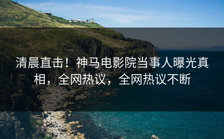 清晨直击！神马电影院当事人曝光真相，全网热议，全网热议不断