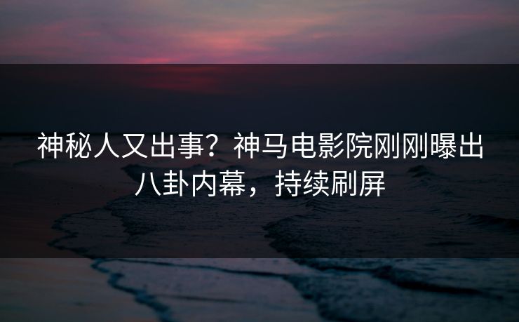 神秘人又出事？神马电影院刚刚曝出八卦内幕，持续刷屏
