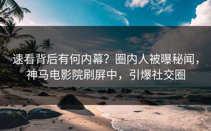 速看背后有何内幕？圈内人被曝秘闻，神马电影院刷屏中，引爆社交圈