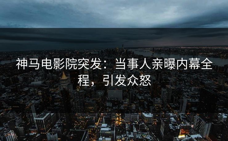 神马电影院突发：当事人亲曝内幕全程，引发众怒