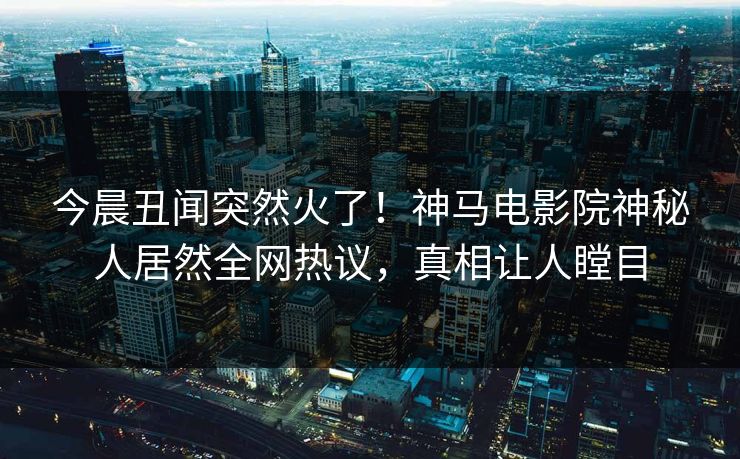 今晨丑闻突然火了！神马电影院神秘人居然全网热议，真相让人瞠目