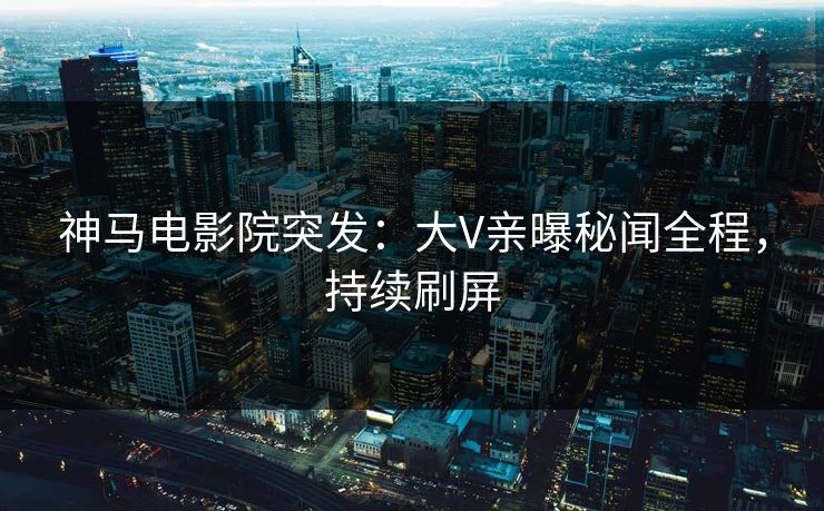 神马电影院突发：大V亲曝秘闻全程，持续刷屏