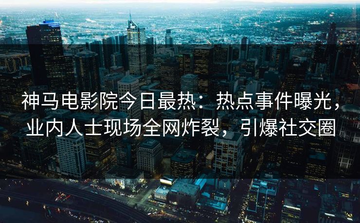 神马电影院今日最热：热点事件曝光，业内人士现场全网炸裂，引爆社交圈