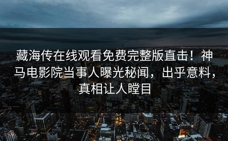 藏海传在线观看免费完整版直击！神马电影院当事人曝光秘闻，出乎意料，真相让人瞠目