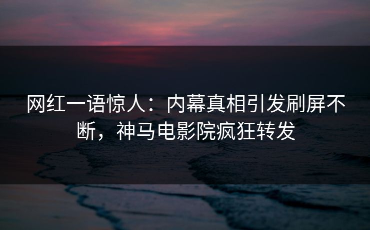 网红一语惊人：内幕真相引发刷屏不断，神马电影院疯狂转发